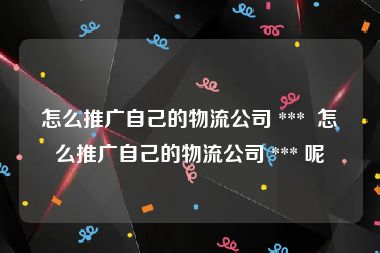 怎么推广自己的物流公司 ***  怎么推广自己的物流公司 *** 呢