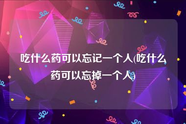 吃什么药可以忘记一个人(吃什么药可以忘掉一个人)