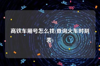 高铁车厢号怎么找(查询火车时刻表)