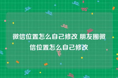 微信位置怎么自己修改 朋友圈微信位置怎么自己修改