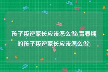 孩子叛逆家长应该怎么做(青春期的孩子叛逆家长应该怎么做)