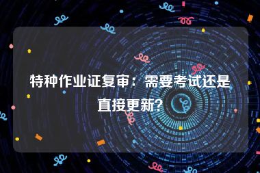 特种作业证复审：需要考试还是直接更新？