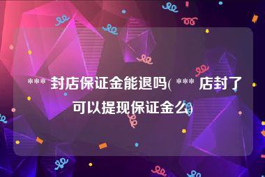  *** 封店保证金能退吗( *** 店封了可以提现保证金么)