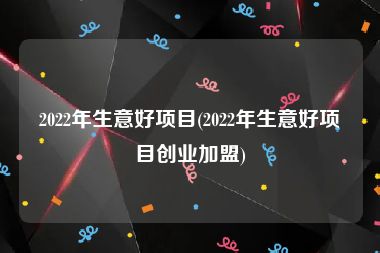 2022年生意好项目(2022年生意好项目创业加盟)