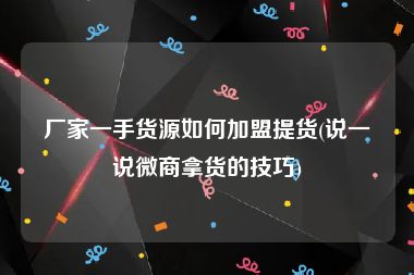 厂家一手货源如何加盟提货(说一说微商拿货的技巧)