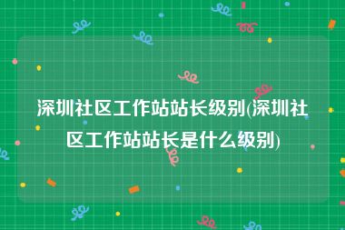 深圳社区工作站站长级别(深圳社区工作站站长是什么级别)