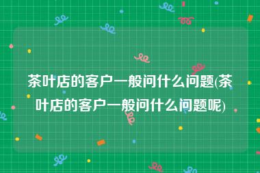 茶叶店的客户一般问什么问题(茶叶店的客户一般问什么问题呢)