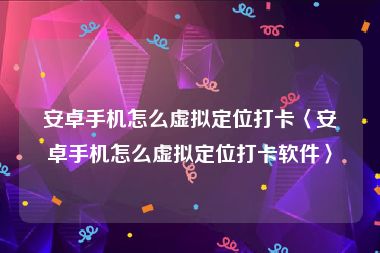 安卓手机怎么虚拟定位打卡〈安卓手机怎么虚拟定位打卡软件〉
