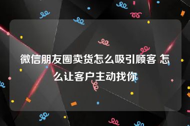 微信朋友圈卖货怎么吸引顾客 怎么让客户主动找你