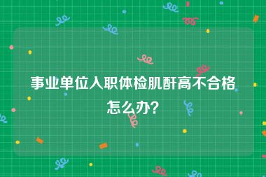 事业单位入职体检肌酐高不合格怎么办？