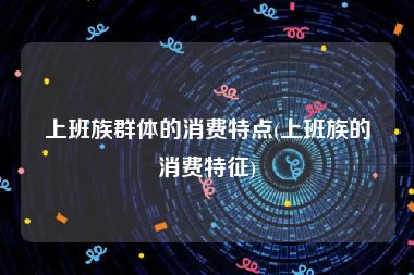 上班族群体的消费特点(上班族的消费特征)