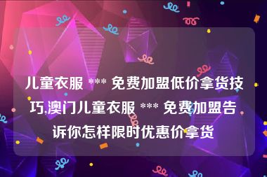 儿童衣服 *** 免费加盟低价拿货技巧,澳门儿童衣服 *** 免费加盟告诉你怎样限时优惠价拿货