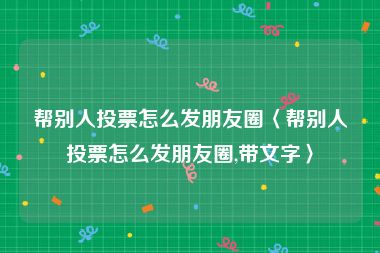 帮别人投票怎么发朋友圈〈帮别人投票怎么发朋友圈,带文字〉