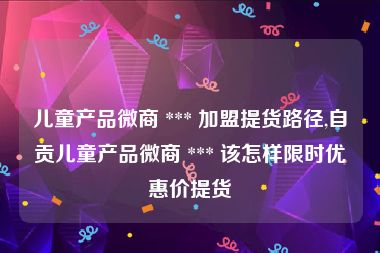 儿童产品微商 *** 加盟提货路径,自贡儿童产品微商 *** 该怎样限时优惠价提货