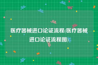 医疗器械进口论证流程(医疗器械进口论证流程图)