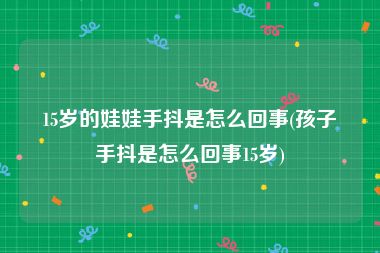 15岁的娃娃手抖是怎么回事(孩子手抖是怎么回事15岁)