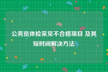 公务员体检常见不合格项目 及其短时间解决方法