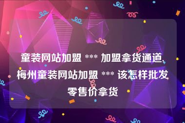 童装网站加盟 *** 加盟拿货通道,梅州童装网站加盟 *** 该怎样批发零售价拿货