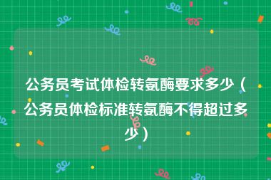 公务员考试体检转氨酶要求多少（公务员体检标准转氨酶不得超过多少）