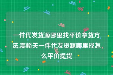 一件代发货源哪里找平价拿货方法,嘉峪关一件代发货源哪里找怎么平价提货