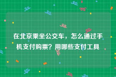 在北京乘坐公交车，怎么通过手机支付购票？用哪些支付工具