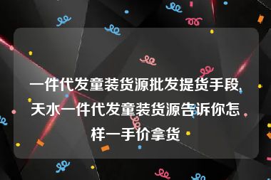 一件代发童装货源批发提货手段,天水一件代发童装货源告诉你怎样一手价拿货