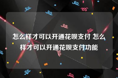 怎么样才可以开通花呗支付 怎么样才可以开通花呗支付功能