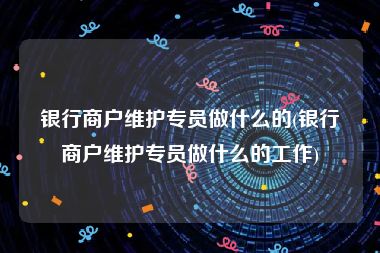 银行商户维护专员做什么的(银行商户维护专员做什么的工作)