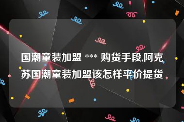 国潮童装加盟 *** 购货手段,阿克苏国潮童装加盟该怎样平价提货