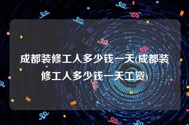 成都装修工人多少钱一天(成都装修工人多少钱一天工资)