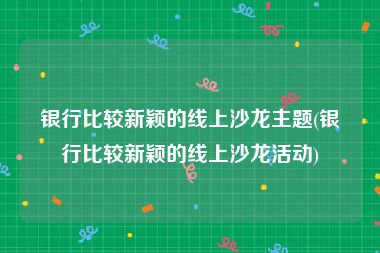 银行比较新颖的线上沙龙主题(银行比较新颖的线上沙龙活动)