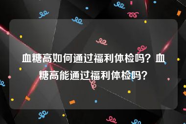 血糖高如何通过福利体检吗？血糖高能通过福利体检吗？