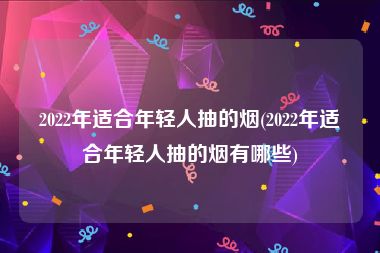 2022年适合年轻人抽的烟(2022年适合年轻人抽的烟有哪些)