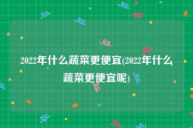 2022年什么蔬菜更便宜(2022年什么蔬菜更便宜呢)