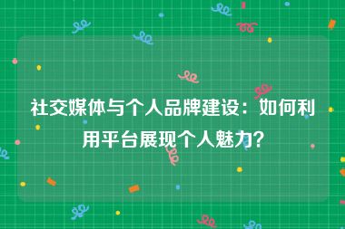 社交媒体与个人品牌建设：如何利用平台展现个人魅力？