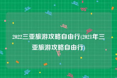 2022三亚旅游攻略自由行(2021年三亚旅游攻略自由行)