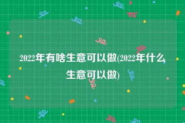 2022年有啥生意可以做(2022年什么生意可以做)