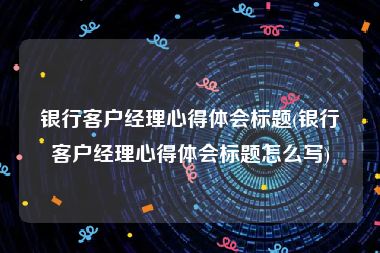 银行客户经理心得体会标题(银行客户经理心得体会标题怎么写)