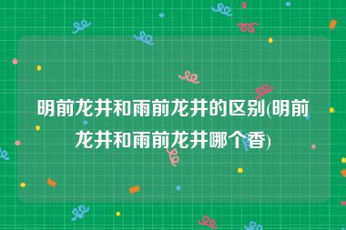 明前龙井和雨前龙井的区别(明前龙井和雨前龙井哪个香)