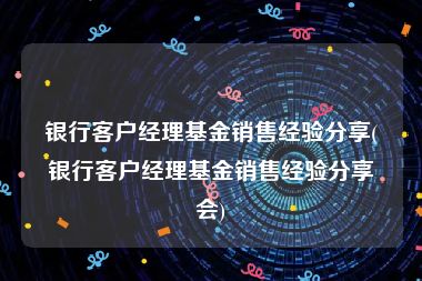 银行客户经理基金销售经验分享(银行客户经理基金销售经验分享会)