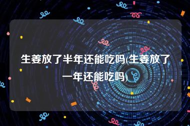 生姜放了半年还能吃吗(生姜放了一年还能吃吗)