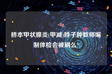 桥本甲状腺炎(甲减)脖子肿教师编制体检会被刷么?