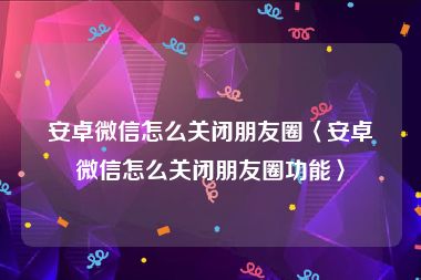 安卓微信怎么关闭朋友圈〈安卓微信怎么关闭朋友圈功能〉