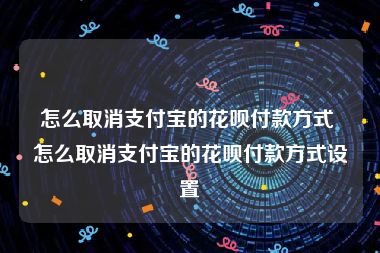 怎么取消支付宝的花呗付款方式 怎么取消支付宝的花呗付款方式设置