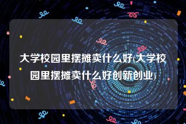 大学校园里摆摊卖什么好(大学校园里摆摊卖什么好创新创业)