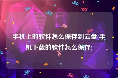 手机上的软件怎么保存到云盘(手机下载的软件怎么保存)