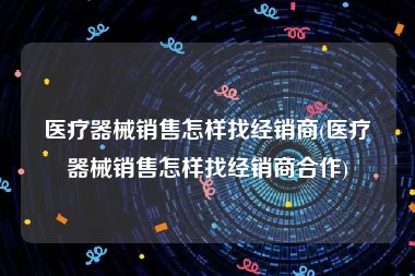 医疗器械销售怎样找经销商(医疗器械销售怎样找经销商合作)