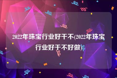 2022年珠宝行业好干不(2022年珠宝行业好干不好做)