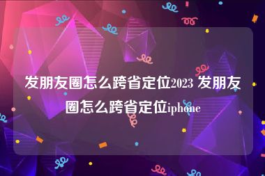 发朋友圈怎么跨省定位2023 发朋友圈怎么跨省定位iphone