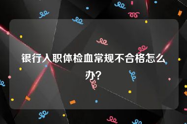 银行入职体检血常规不合格怎么办？